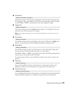 Page 47Making Detailed Adjustments47
■Component
Change this setting to match the type of equipment connected to the Component port. 
For component video, select 
Auto to let the projector automatically interpret the signal; 
or select 
YCbCr or YPbPr to manually select your video equipment’s signal.
■Trigger Out
Turn on this setting to have the Trigger out port output a 12-volt signal to lower your 
projection screen when the projector is running. 
Note: If you change this setting, the new setting will take...