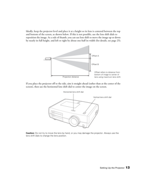 Page 13Setting Up the Projector13
Ideally, keep the projector level and place it at a height so its lens is centered between the top 
and bottom of the screen, as shown below. If this is not possible, use the lens shift dials to 
reposition the image. As a rule of thumb, you can use lens shift to move the image up or down 
by nearly its full height, and left or right by about one-half its width (for details, see page 25).
If you place the projector off to the side, aim it straight ahead (rather than at the...