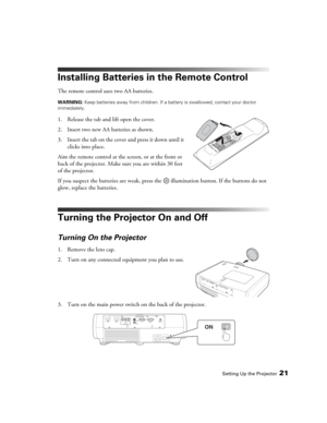 Page 21Setting Up the Projector21
Installing Batteries in the Remote Control
The remote control uses two AA batteries.
WARNING: Keep batteries away from children. If a battery is swallowed, contact your doctor 
immediately.
1. Release the tab and lift open the cover.
2. Insert two new AA batteries as shown. 
3. Insert the tab on the cover and press it down until it 
clicks into place.
Aim the remote control at the screen, or at the front or 
back of the projector. Make sure you are within 30 feet 
of the...