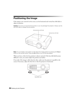 Page 2424Setting Up the Projector
Positioning the Image
If the image is not centered on the screen, use the horizontal and vertical lens shift dials to 
adjust its position.
Caution: Do not try to move the lens by hand, or you may damage the projector. Always use the 
lens shift dials to change the lens position.
Note: You can display a test pattern to help adjust the image position by pressing the Pattern 
button on the remote control. Press the Esc button to turn off the test pattern.
When you hear a click,...