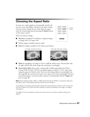 Page 27Making Basic Adjustments27
Choosing the Aspect Ratio
In many cases, video signals are automatically resized to fit 
on your screen when 
Auto is selected as the Aspect setting. 
You may need to change the size of the image (or aspect 
ratio) for certain image types by pressing the 
Aspect button 
on the remote control.
Select one of these settings:
■Normal for standard TV broadcasts, computer images, 
or images with a 4:3 aspect ratio.
■Full for images recorded in squeeze mode.
■Zoom for images recorded...