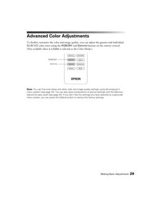Page 29Making Basic Adjustments29
Advanced Color Adjustments
To further customize the color and image quality, you can adjust the gamma and individual 
RGBCMY color tones using the 
RGBCMY and Gamma buttons on the remote control. 
(Not available when 
x.v.Color is selected as the Color Mode.)
Note: You can fine-tune these and other color and image quality settings using the projector’s 
menu system (see page 33). You can also save combinations of picture settings with the Memory 
feature for easy recall (see...