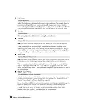 Page 3636Making Detailed Adjustments
■Brightness
Adjust the brightness so it’s suitable for your viewing conditions. For example, if you’re 
projecting in a brightly lit room or onto an especially large screen, you may need to 
increase the brightness. Decrease the brightness for dark rooms or small screens; this also 
reduces power consumption and fan noise, and helps to prolong the life of the lamp. 
■Contrast
This setting adjusts the difference between bright and dark areas.
■Auto Iris
Note: This setting...