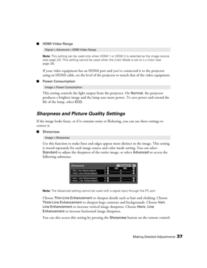 Page 37Making Detailed Adjustments37
■HDMI Video Range
Note: This setting can be used only when HDMI 1 or HDMI 2 is selected as the image source 
(see page 23). This setting cannot be used when the Color Mode is set to x.v.Color (see 
page 28).
If your video equipment has an HDMI port and you’ve connected it to the projector 
using an HDMI cable, set the level of the projector to match that of the video equipment.
■Power Consumption
This setting controls the light output from the projector. On Normal, the...