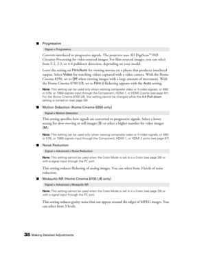 Page 3838Making Detailed Adjustments
■Progressive
Converts interlaced to progressive signals. The projector uses 3D DigiScan™ HD 
Circuitry Processing for video-sourced images. For film-sourced images, you can select 
from 2-2, 2-3, or 4-4 pulldown detection, depending on your model.
Leave the setting on 
Film/Auto for viewing movies on a player that produces interlaced 
output. Select 
Video for watching videos captured with a video camera. With the Home 
Cinema 8350, set to 
Off when viewing images with a...