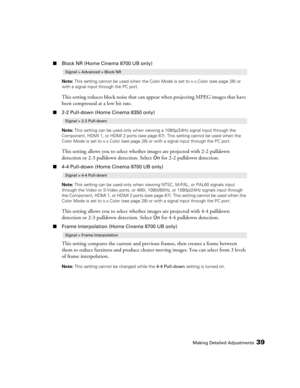 Page 39Making Detailed Adjustments39
■Block NR (Home Cinema 8700 UB only)
Note: This setting cannot be used when the Color Mode is set to x.v.Color (see page 28) or 
with a signal input through the PC port.
This setting reduces block noise that can appear when projecting MPEG images that have 
been compressed at a low bit rate.
■2-2 Pull-down (Home Cinema 8350 only)
Note: This setting can be used only when viewing a 1080p/24Hz signal input through the 
Component, HDMI 1, or HDMI 2 ports (see page 67). This...