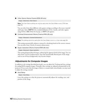 Page 4242Making Detailed Adjustments
■Color Gamut (Home Cinema 8700 UB only)
Note: The Color Gamut setting can only be used when the Color Mode is set to THX (see 
page 28).
You can select from three different color gamut settings according to the source material 
and locale. Select 
SMPTE-C for standard definition (USA, Canada, and other regions 
using NTSC), 
EBU (PAL) for Europe, or HDTV (all regions).
■Contrast Enhancement (Home Cinema 8700 UB only)
Note: This setting cannot be used when the Color Mode is...