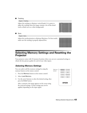 Page 43Making Detailed Adjustments43
■Tracking
Adjust the tracking to eliminate vertical bands. It is easiest to 
adjust the tracking when the image contains a lot of fine detail 
(such as black text on a white background).
■Sync.
Adjust the synchronization to eliminate blurriness. For best results, 
make sure the tracking is properly adjusted first.
Selecting Memory Settings and Resetting the 
Projector
Your projector comes with 10 memory locations where you can save customized settings to 
obtain the best...