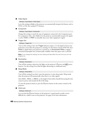 Page 4848Making Detailed Adjustments
■Video Signal
Leave this setting on Auto so the projector can automatically interpret the format, such as 
NTSC or PAL (for standard TV formats). 
■Component
Change this setting to match the type of equipment connected to the Component port. 
For component video, select 
Auto to let the projector automatically interpret the signal; 
or select 
YCbCr or YPbPr to manually select your video equipment’s signal.
■Trigger Out
Turn on this setting to have the Trigger out port...