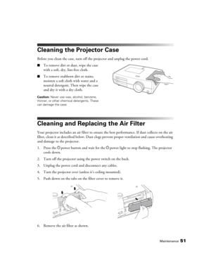Page 51Maintenance51
Cleaning the Projector Case
Before you clean the case, turn off the projector and unplug the power cord.
■To remove dirt or dust, wipe the case 
with a soft, dry, lint-free cloth.
■To remove stubborn dirt or stains, 
moisten a soft cloth with water and a 
neutral detergent. Then wipe the case 
and dry it with a dry cloth.
Caution: Never use wax, alcohol, benzene, 
thinner, or other chemical detergents. These 
can damage the case.
Cleaning and Replacing the Air Filter
Your projector includes...