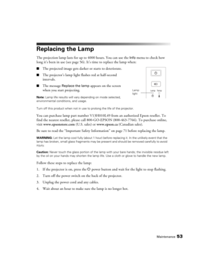 Page 53Maintenance53
Replacing the Lamp
The projection lamp lasts for up to 4000 hours. You can use the Info menu to check how 
long it’s been in use (see page 56). It’s time to replace the lamp when:
■The projected image gets darker or starts to deteriorate.
■The projector’s lamp light flashes red at half-second 
intervals.
■The message Replace the lamp appears on the screen 
when you start projecting.
Note: Lamp life results will vary depending on mode selected, 
environmental conditions, and usage. 
Turn off...