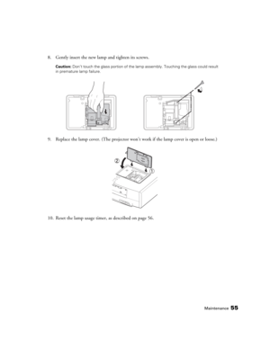 Page 55Maintenance55
8. Gently insert the new lamp and tighten its screws.
Caution: Don’t touch the glass portion of the lamp assembly. Touching the glass could result 
in premature lamp failure.
9. Replace the lamp cover. (The projector won’t work if the lamp cover is open or loose.)
10. Reset the lamp usage timer, as described on page 56. 