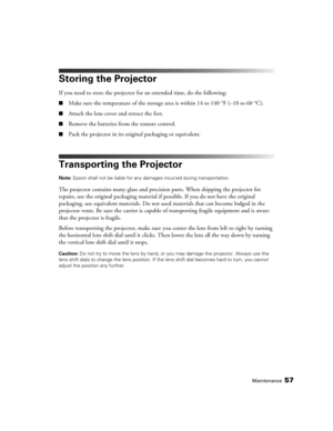 Page 57Maintenance57
Storing the Projector
If you need to store the projector for an extended time, do the following:
■Make sure the temperature of the storage area is within 14 to 140 °F (–10 to 60 °C).
■Attach the lens cover and retract the feet.
■Remove the batteries from the remote control.
■Pack the projector in its original packaging or equivalent.
Transporting the Projector
Note: Epson shall not be liable for any damages incurred during transportation.
The projector contains many glass and precision...