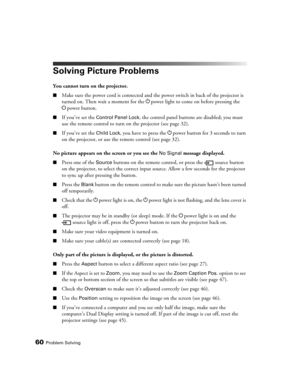 Page 6060Problem Solving
Solving Picture Problems
You cannot turn on the projector.
■Make sure the power cord is connected and the power switch in back of the projector is 
turned on. Then wait a moment for the Ppower light to come on before pressing the 
Ppower button.
■If you’ve set the Control Panel Lock, the control panel buttons are disabled; you must 
use the remote control to turn on the projector (see page 32).
■If you’ve set the Child Lock, you have to press the Ppower button for 3 seconds to turn 
on...