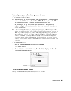 Page 61Problem Solving61
You’re using a computer and no picture appears on the screen.
If you’re using a Windows
® laptop:
■Press the function key that lets you display on an external monitor. It’s often labeled with 
an icon such as  , but it may also be labeled 
CRT/LCD. You may have to hold down 
the 
Fn key while pressing it. Check your laptop’s manual or online help.
On most systems, the   key lets you toggle between the LCD screen and the 
projector, or display on both at the same time. Allow a few...