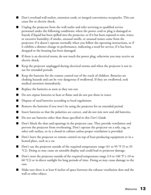 Page 13
Welcome13
■Don’t overload wall outlets, extension cords, or integral convenience receptacles. This can 
cause fire or electric shock.
■Unplug the projector from the wall outlet and refer servicing to qualified service 
personnel under the following conditions: when the power cord or plug is damaged or 
frayed; if liquid has been spilled into the projector, or if it has been exposed to rain, water, 
or excessive humidity; if smoke, unusual smells, or unusual noises come from the 
projector; if it doesn’t...