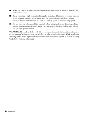 Page 14
14Welcome
■Make sure there is at least 4 inches of space between the intake ventilation slots and the 
wall or other object.
■Avoid projecting a high-contrast still image for more than 15 minutes to prevent burn-in. 
If this happens, project a bright screen until the burn-in disappears (from 30 to 60 
minutes). If you can’t eliminate the burn-i n, contact Epson as described on page 68.
■Do not turn the volume too high, especially  when using headphones. Listening to high 
volume sounds over an extended...