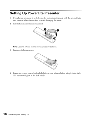 Page 18
18Unpacking and Setting Up
Setting Up PowerLite Presenter
1. If you have a screen, set it up following the instructions included with the screen. Make sure you read all the instructions to avoid damaging the screen.
2. Put the batteries in the remote control.
Note:  Use only AA-size alkaline or manganese dry batteries.
3. Reattach the battery cover.
4. Expose the remote control to bright light for several minutes before using it in the dark. 
The buttons will glow in the dark briefly. 