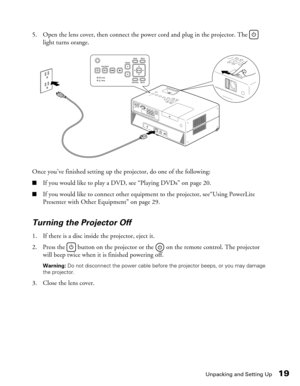 Page 19
Unpacking and Setting Up19
5. Open the lens cover, then connect the power cord and plug in the projector. The   light turns orange.
Once you’ve finished setting up the projector, do one of the following:
■If you would like to play a DVD, see “Playing DVDs” on page 20.
■If you would like to connect other equipm ent to the projector, see“Using PowerLite 
Presenter with Other Equipment” on page 29.
Turning the Projector Off
1. If there is a disc inside the projector, eject it.
2. Press the   button on the...