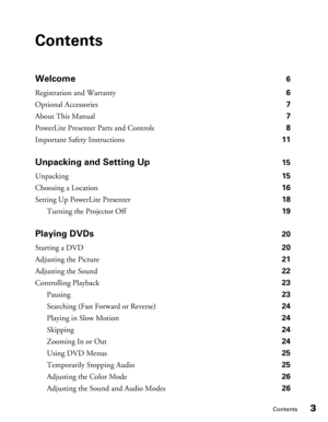 Page 3
Contents3
Contents
Welcome 6
Registration and Warranty  6
Optional Accessories  7
About This Manual  7
PowerLite Presenter Parts and Controls  8
Important Safety Instructions  11
Unpacking and Setting Up 15
Unpacking  15
Choosing a Location  16
Setting Up PowerLite Presenter  18
Turning the Projector Off  19
Playing DVDs 20
Starting a DVD  20
Adjusting the Picture  21
Adjusting the Sound  22
Controlling Playback  23
Pausing  23
Searching (Fast Forward or Reverse)   24
Playing in Slow Motion  24
Skipping...