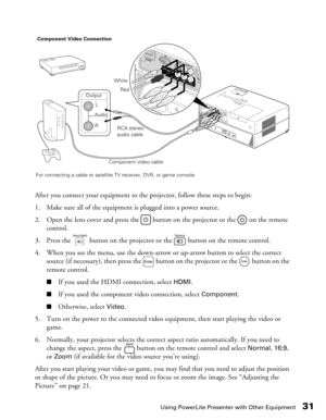 Page 31
Using PowerLite Presenter with Other Equipment31
After you connect your equipment to the projector, follow these steps to begin:
1. Make sure all of the equipment is plugged into a power source.
2. Open the lens cover and press the   button on the projector or the   on the remote  control.
3. Press the   button on the projector or the   button on the remote control.
4. When you see the menu, use the down-arrow or up-arrow button to select the correct  source (if necessary), then press the   button on...