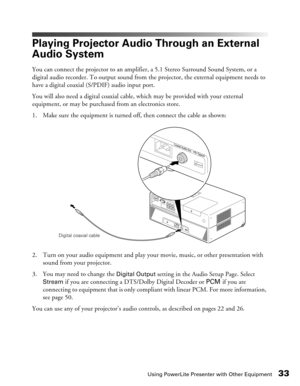 Page 33
Using PowerLite Presenter with Other Equipment33
Playing Projector Audio Through an External 
Audio System
You can connect the projector to an amplifier, a 5.1 Stereo Surround Sound System, or a 
digital audio recorder. To output sound from the projector, the external equipment needs to 
have a digital coaxial (S/PDIF) audio input port.
You will also need a digital coaxial cable,  which may be provided with your external 
equipment, or may be purchased from an electronics store.
1. Make sure the...