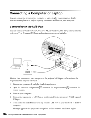 Page 34
34Using PowerLite Presenter with Other Equipment
Connecting a Computer or Laptop
You can connect the projector to a computer or laptop to play videos or games, display 
presentations or photos, or project anything you can see and hear on your computer.
Connecting to the USB Port
You can connect a Windows Vista®, Windows XP, or Windows 2000 (SP4) computer to the 
projector’s Type B (square) USB port and project your computer’s display.
The first time you connect your computer to  the projector’s USB...