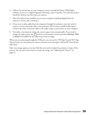 Page 35
Using PowerLite Presenter with Other Equipment35
6. Follow the instructions on your computer screen to install the Epson USB Display software. If you see a “Digital Signature Warnin g,” select Continue. You will only need to 
install the software the first time you connect.
7. After the software has installed, you see your computer’s desktop displayed by the  projector. (It may take a moment.)
8. If you want to play audio from the computer through the projector, you also need to  connect a stereo...