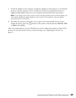 Page 37
Using PowerLite Presenter with Other Equipment37
7. Switch the display on the computer or laptop to display on the projector, or on both the projector and the computer screen. Usually you do this by pressing function keys to 
toggle through display choices; see your computer documentation for instructions.
Note:  If your laptop cannot play movies on both the laptop display and an external display, you 
may need to disable the laptop display to view movies on the projector. See your laptop 
documentation...