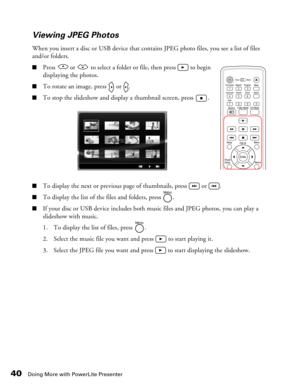 Page 40
40Doing More with PowerLite Presenter
Viewing JPEG Photos
When you insert a disc or USB device that contains JPEG photo files, you see a list of files 
and/or folders.
■Press   or   to select a folder or file, then press   to begin 
displaying the photos.
■To rotate an image, press   or  .
■To stop the slideshow and display a thumbnail screen, press  .
■To display the next or previous page of thumbnails, press   or  .
■To display the list of the files and folders, press  .
■If your disc or USB device...