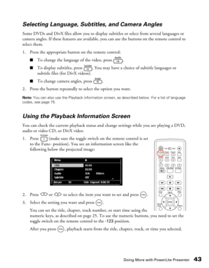 Page 43
Doing More with PowerLite Presenter43
Selecting Language, Subtitles, and Camera Angles
Some DVDs and DivX files allow you to display subtitles or select from several languages or 
camera angles. If these features are available, 
you can use the buttons on the remote control to 
select them.
1. Press the appropriate button on the remote control:
■To change the language of the video, press  .
■To display subtitles, press  . You may have a choice of subtitle languages or 
subtitle files (for DivX videos)....