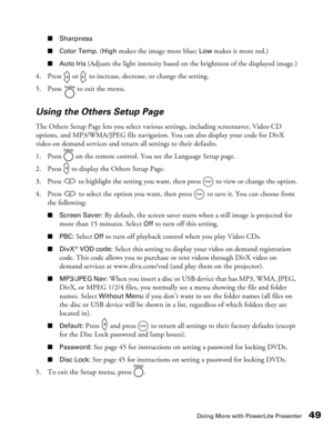 Page 49
Doing More with PowerLite Presenter49
■Sharpness
■ Color Temp. 
(High makes the image more blue; Low makes it more red.)
■Auto Iris (Adjusts the light intensity based on the brightness of the displayed image.)
4. Press   or   to increase, decrease, or change the setting.
5. Press   to exit the menu.
Using the Others Setup Page
The Others Setup Page lets you select variou s settings, including screensaver, Video CD 
options, and MP3/WMA/JPEG file navigation. You can also display your code for DivX 
video...