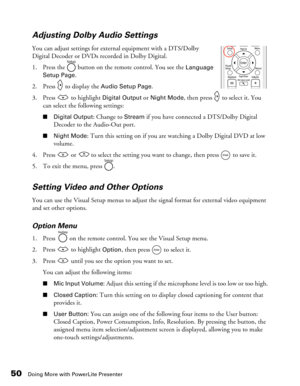 Page 50
50Doing More with PowerLite Presenter
Adjusting Dolby Audio Settings
You can adjust settings for external equipment with a DTS/Dolby 
Digital Decoder or DVDs recorded in Dolby Digital.
1. Press the   button on the remote control. You see the 
Language 
Setup Page.
2. Press   to display the 
Audio Setup Page.
3. Press   to highlight 
Digital Output or Night Mode, then press   to select it. You 
can select the following settings:
■ Digital Output: Change to Stream if you have connected a DTS/Dolby Digital...