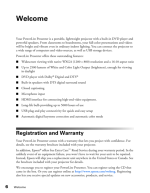 Page 6
6Welcome
Welcome
Your PowerLite Presenter is a portable, lightweight projector with a built-in DVD player and 
powerful speakers. From classrooms to boardrooms, your full-color presentations and videos 
will be bright and vibrant even in ordinary indoor lighting. You can connect the projector to 
a wide range of computers and video sour ces, as well as USB storage devices.
PowerLite Presenter offers these outstanding features:
■Widescreen viewing with native WXGA (1280  × 800) resolution and a 16:10...