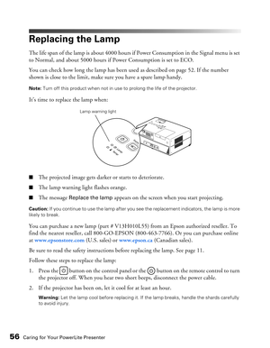 Page 56
56Caring for Your PowerLite Presenter
Replacing the Lamp
The life span of the lamp is about 4000 hours if Power Consumption in the Signal menu is set 
to Normal, and about 5000 hours if Power Consumption is set to ECO.
You can check how long the lamp has been used as described on page 52. If the number 
shown is close to the limit, make sure you have a spare lamp handy.
Note:  Turn off this product when not in use to prolong the life of the projector.
It’s time to replace the lamp when:
■The projected...