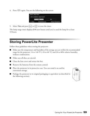 Page 59
Caring for Your PowerLite Presenter59
4. Press   again. You see the following on the screen:
5. Select 
Yes and press   or   to reset the timer.
The lamp usage timer displays 
0 H (zero hours) until you’ve  used the lamp for at least 
10 hours.
Storing PowerLite Presenter
Follow these guidelines when storing the projector:
■Make sure the temperature and humidity of the storage area are within the recommended 
range for the projector: 14 to 140 °F (–10 to 60 °C) and 20 to 80% relative humidity 
without...