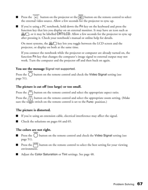 Page 67
Problem Solving67
■Press the   button on the projector or the   button on the remote control to select 
the external video source. Allow a few seconds for the projector to sync up.
■If you’re using a PC notebook, hold down the Fn key on the keyboard and press the 
function key that lets you display on an exte rnal monitor. It may have an icon such as 
, or it may be labelled  CRT/LCD. Allow a few seconds for the projector to sync up 
after pressing it. Check your notebook’s manual or online help for...