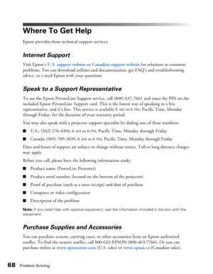 Page 68
68Problem Solving
Where To Get Help
Epson provides these technical support services:
Internet Support
Visit Epson’s U.S. support website  or Canadian support website for solutions to common 
problems. You can download utilities and documentation, get FAQ’s and troubleshooting 
advice, or e-mail Epson with your questions.
Speak to a Support Representative
To use the Epson PrivateLine Support service, call (800) 637-7661  and enter the PIN on the 
included Epson PrivateLine Support card. This is the...