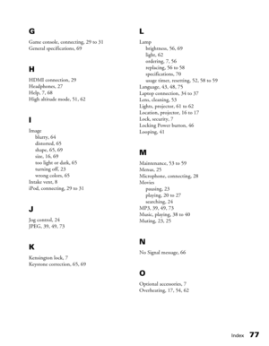 Page 77
Index77
G
Game console, connecting, 29 to 31
General specifications, 69
H
HDMI connection, 29
Headphones, 27
Help, 7, 68
High altitude mode, 51, 62
I
Image
blurry, 64
distorted, 65
shape, 65, 69
size, 16, 69
too light or dark, 65
turning off, 23
wrong colors, 65
Intake vent, 8
iPod, connecting, 29 to 31
J
Jog control, 24
JPEG, 39, 49, 73
K
Kensington lock, 7
Keystone correction, 65, 69
L
Lamp brightness, 56, 69
light, 62
ordering, 7, 56
replacing, 56 to 58
specifications, 70
usage timer, resetting, 52,...