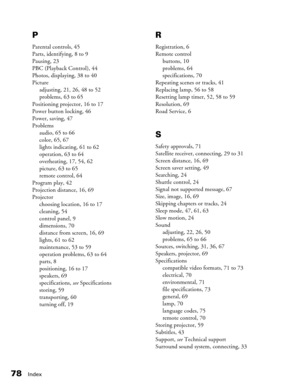 Page 78
78Index
P
Parental controls, 45
Parts, identifying, 8 to 9
Pausing, 23
PBC (Playback Control), 44
Photos, displaying, 38 to 40
Pictureadjusting, 21, 26, 48 to 52
problems, 63 to 65
Positioning projector, 16 to 17
Power button locking, 46
Power, saving, 47
Problems audio, 65 to 66
color, 65, 67
lights indicating, 61 to 62
operation, 63 to 64
overheating, 17, 54, 62
picture, 63 to 65
remote control, 64
Program play, 42
Projection distance, 16, 69
Projector choosing location, 16 to 17
cleaning, 54
control...