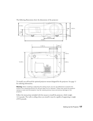 Page 17Setting Up the Projector17
The following illustrations show the dimensions of the projector:
To install, you will need the optional projector mount designed for the projector. See page 11 
for ordering information.
Warning: When installing or adjusting the ceiling mount, do not use adhesives to prevent the 
screws from loosening and do not use any type of oil or lubricant. These may cause the projector 
casing to crack and the projector may fall, causing serious injury and serious damage to the...