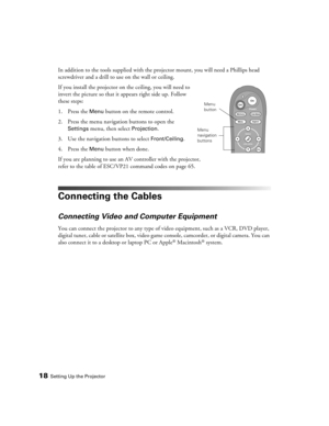 Page 1818Setting Up the Projector
In addition to the tools supplied with the projector mount, you will need a Phillips head 
screwdriver and a drill to use on the wall or ceiling.
If you install the projector on the ceiling, you will need to 
invert the picture so that it appears right side up. Follow 
these steps:
1. Press the 
Menu button on the remote control.
2. Press the menu navigation buttons to open the 
Settings menu, then select Projection.
3. Use the navigation buttons to select 
Front/Ceiling.
4....