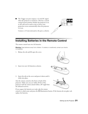 Page 21Setting Up the Projector21
■The Trigger out port outputs a 12-volt DC signal 
when the projector is turned on. This lets a central 
control system monitor whether the projector is on 
or off, and can be used to raise or lower your 
projection screen automatically when the projector 
is in use.
Connect a 3.5-mm mini jack to the port, as shown.
Installing Batteries in the Remote Control
The remote control uses two AA batteries.
Warning: Keep batteries away from children. If a battery is swallowed, contact...