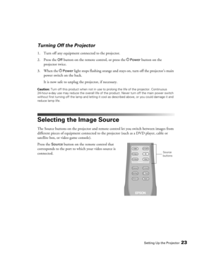 Page 23Setting Up the Projector23
Turning Off the Projector
1. Turn off any equipment connected to the projector.
2. Press the 
Off button on the remote control, or press the PPower button on the 
projector twice. 
3. When the P
Power light stops flashing orange and stays on, turn off the projector’s main 
power switch on the back. 
It is now safe to unplug the projector, if necessary.
Caution: Turn off this product when not in use to prolong the life of the projector. Continuous 
24-hour-a-day use may reduce...