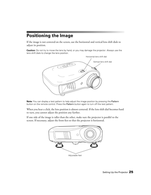 Page 25Setting Up the Projector25
Positioning the Image
If the image is not centered on the screen, use the horizontal and vertical lens shift dials to 
adjust its position.
Caution: Do not try to move the lens by hand, or you may damage the projector. Always use the 
lens shift dials to change the lens position.
Note: You can display a test pattern to help adjust the image position by pressing the Pattern 
button on the remote control. Press the Pattern button again to turn off the test pattern.
When you hear...