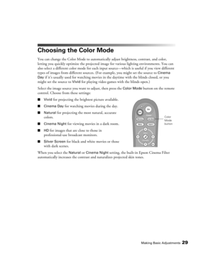 Page 29Making Basic Adjustments29
Choosing the Color Mode
You can change the Color Mode to automatically adjust brightness, contrast, and color, 
letting you quickly optimize the projected image for various lighting environments. You can 
also select a different color mode for each input source—which is useful if you view different 
types of images from different sources. (For example, you might set the source to 
Cinema 
Day 
if it’s usually used for watching movies in the daytime with the blinds closed, or...