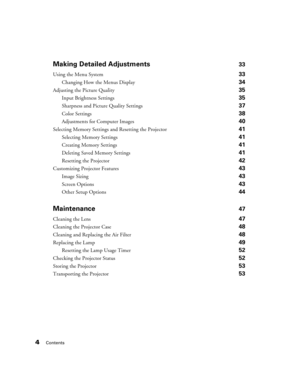 Page 44Contents
Making Detailed Adjustments33
Using the Menu System 33
Changing How the Menus Display 34
Adjusting the Picture Quality 35
Input Brightness Settings 35
Sharpness and Picture Quality Settings 37
Color Settings 38
Adjustments for Computer Images 40
Selecting Memory Settings and Resetting the Projector 41
Selecting Memory Settings 41
Creating Memory Settings 41
Deleting Saved Memory Settings 41
Resetting the Projector 42
Customizing Projector Features 43
Image Sizing 43
Screen Options 43
Other...