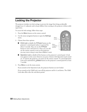 Page 3232Making Basic Adjustments
Locking the Projector
The projector includes two lock settings to prevent the image from being accidentally 
changed once it’s adjusted, and to keep children from turning on the projector without adult 
supervision. 
To access the lock settings, follow these steps:
1. Press the 
Menu button on the remote control.
2. Use the menu navigation buttons to open the 
Settings 
menu.
3. Choose from these options:
■Child Lock to disable the PPower button on the 
projector’s control...