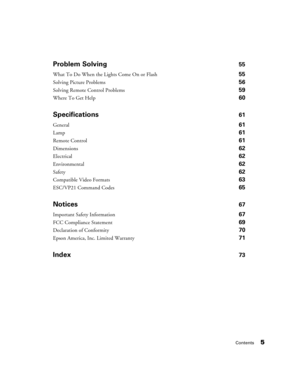 Page 5Contents5
Problem Solving55
What To Do When the Lights Come On or Flash 55
Solving Picture Problems 56
Solving Remote Control Problems 59
Where To Get Help 60
Specifications61
General61
Lamp 61
Remote Control61
Dimensions62
Electrical62
Environmental62
Safety62
Compatible Video Formats63
ESC/VP21 Command Codes65
Notices67
Important Safety Information 67
FCC Compliance Statement 69
Declaration of Conformity 70
Epson America, Inc. Limited Warranty 71
Index73 