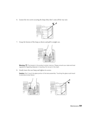 Page 51Maintenance51
6. Loosen the two screws securing the lamp (they don’t come all the way out).
7. Grasp the bottom of the lamp as shown and pull it straight out.
Warning:  The lamp(s) in this product contain mercury. Please consult your state and local 
regulations regarding disposal or recycling. Do not put in the trash.
8. Gently insert the new lamp and tighten its screws.
Caution: Don’t touch the glass portion of the lamp assembly. Touching the glass could result 
in premature lamp failure. 